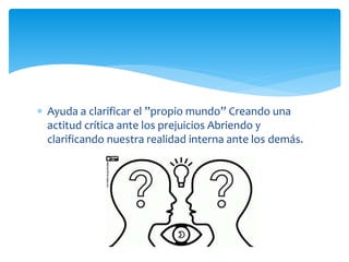  Ayuda a clarificar el ”propio mundo” Creando una
actitud crítica ante los prejuicios Abriendo y
clarificando nuestra realidad interna ante los demás.
 