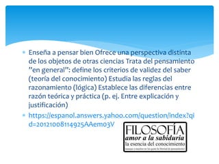  Enseña a pensar bien Ofrece una perspectiva distinta
de los objetos de otras ciencias Trata del pensamiento
”en general”: define los criterios de validez del saber
(teoría del conocimiento) Estudia las reglas del
razonamiento (lógica) Establece las diferencias entre
razón teórica y práctica (p. ej. Entre explicación y
justificación)
 https://espanol.answers.yahoo.com/question/index?qi
d=20121008114925AAem03V
 