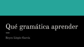Qué gramática aprender
Reyes Llopis-García
 
