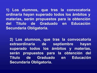 1) Los alumnos, que tras la convocatoria
ordinaria hayan superado todos los ámbitos y
materias, serán propuestos para la obtención
del Título de Graduado en Educación
Secundaria Obligatoria.


 2) Los alumnos, que tras la convocatoria
 extraordinaria   de     septiembre  hayan
 superado todos los ámbitos y materias,
 serán propuestos para la obtención del
 Título   de    Graduado     en   Educación
 Secundaria Obligatoria.
 