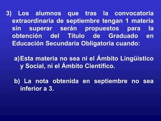 3)     Los alumnos que tras la convocatoria
     extraordinaria de septiembre tengan 1 materia
     sin superar serán propuestos para la
     obtención del Título de Graduado en
     Educación Secundaria Obligatoria cuando:

     a)Esta materia no sea ni el Ámbito Lingüístico
       y Social, ni el Ámbito Científico.

     b) La nota obtenida en septiembre no sea
       inferior a 3.
 