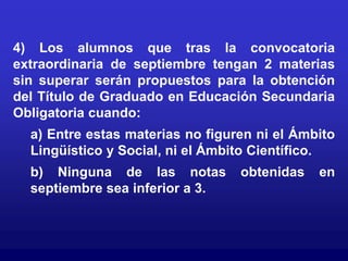 4) Los alumnos que tras la convocatoria
extraordinaria de septiembre tengan 2 materias
sin superar serán propuestos para la obtención
del Título de Graduado en Educación Secundaria
Obligatoria cuando:
  a) Entre estas materias no figuren ni el Ámbito
  Lingüístico y Social, ni el Ámbito Científico.
  b) Ninguna de las notas         obtenidas   en
  septiembre sea inferior a 3.
 