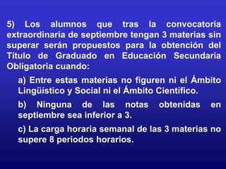 5) Los alumnos que tras la convocatoria
extraordinaria de septiembre tengan 3 materias sin
superar serán propuestos para la obtención del
Título de Graduado en Educación Secundaria
Obligatoria cuando:
  a) Entre estas materias no figuren ni el Ámbito
  Lingüístico y Social ni el Ámbito Científico.
  b) Ninguna de las notas          obtenidas   en
  septiembre sea inferior a 3.
  c) La carga horaria semanal de las 3 materias no
  supere 8 periodos horarios.
 