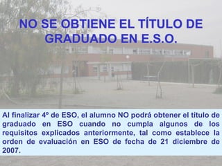 NO SE OBTIENE EL TÍTULO DE
       GRADUADO EN E.S.O.




Al finalizar 4º de ESO, el alumno NO podrá obtener el título de
graduado en ESO cuando no cumpla algunos de los
requisitos explicados anteriormente, tal como establece la
orden de evaluación en ESO de fecha de 21 diciembre de
2007.
 