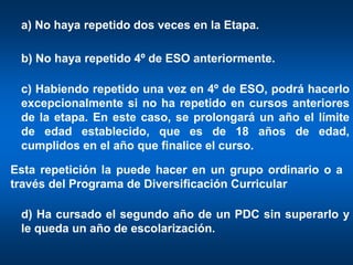 a) No haya repetido dos veces en la Etapa.

 b) No haya repetido 4º de ESO anteriormente.

 c) Habiendo repetido una vez en 4º de ESO, podrá hacerlo
 excepcionalmente si no ha repetido en cursos anteriores
 de la etapa. En este caso, se prolongará un año el límite
 de edad establecido, que es de 18 años de edad,
 cumplidos en el año que finalice el curso.

Esta repetición la puede hacer en un grupo ordinario o a
través del Programa de Diversificación Curricular

 d) Ha cursado el segundo año de un PDC sin superarlo y
 le queda un año de escolarización.
 