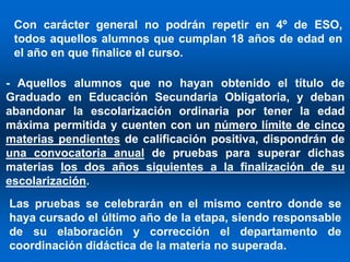 Con carácter general no podrán repetir en 4º de ESO,
 todos aquellos alumnos que cumplan 18 años de edad en
 el año en que finalice el curso.

- Aquellos alumnos que no hayan obtenido el título de
Graduado en Educación Secundaria Obligatoria, y deban
abandonar la escolarización ordinaria por tener la edad
máxima permitida y cuenten con un número límite de cinco
materias pendientes de calificación positiva, dispondrán de
una convocatoria anual de pruebas para superar dichas
materias los dos años siguientes a la finalización de su
escolarización.
Las pruebas se celebrarán en el mismo centro donde se
haya cursado el último año de la etapa, siendo responsable
de su elaboración y corrección el departamento de
coordinación didáctica de la materia no superada.
 