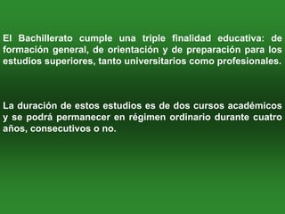 El Bachillerato cumple una triple finalidad educativa: de
formación general, de orientación y de preparación para los
estudios superiores, tanto universitarios como profesionales.



La duración de estos estudios es de dos cursos académicos
y se podrá permanecer en régimen ordinario durante cuatro
años, consecutivos o no.
 