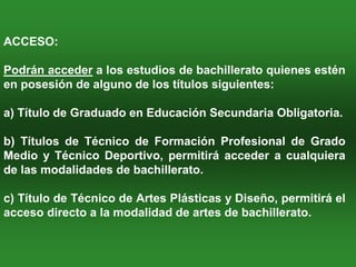ACCESO:

Podrán acceder a los estudios de bachillerato quienes estén
en posesión de alguno de los títulos siguientes:

a) Título de Graduado en Educación Secundaria Obligatoria.

b) Títulos de Técnico de Formación Profesional de Grado
Medio y Técnico Deportivo, permitirá acceder a cualquiera
de las modalidades de bachillerato.

c) Título de Técnico de Artes Plásticas y Diseño, permitirá el
acceso directo a la modalidad de artes de bachillerato.
 