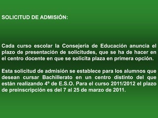 SOLICITUD DE ADMISIÓN:




Cada curso escolar la Consejería de Educación anuncia el
plazo de presentación de solicitudes, que se ha de hacer en
el centro docente en que se solicita plaza en primera opción.

Esta solicitud de admisión se establece para los alumnos que
desean cursar Bachillerato en un centro distinto del que
están realizando 4º de E.S.O. Para el curso 2011/2012 el plazo
de preinscripción es del 7 al 25 de marzo de 2011.
 