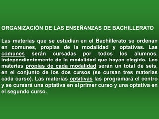 ORGANIZACIÓN DE LAS ENSEÑANZAS DE BACHILLERATO

Las materias que se estudian en el Bachillerato se ordenan
en comunes, propias de la modalidad y optativas. Las
comunes serán cursadas por todos los alumnos,
independientemente de la modalidad que hayan elegido. Las
materias propias de cada modalidad serán un total de seis,
en el conjunto de los dos cursos (se cursan tres materias
cada curso). Las materias optativas las programará el centro
y se cursará una optativa en el primer curso y una optativa en
el segundo curso.
 