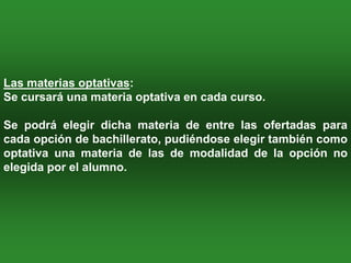 Las materias optativas:
Se cursará una materia optativa en cada curso.

Se podrá elegir dicha materia de entre las ofertadas para
cada opción de bachillerato, pudiéndose elegir también como
optativa una materia de las de modalidad de la opción no
elegida por el alumno.
 