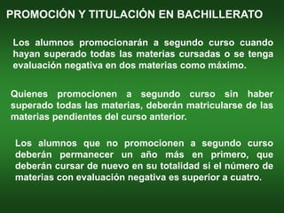 PROMOCIÓN Y TITULACIÓN EN BACHILLERATO

Los alumnos promocionarán a segundo curso cuando
hayan superado todas las materias cursadas o se tenga
evaluación negativa en dos materias como máximo.


Quienes promocionen a segundo curso sin haber
superado todas las materias, deberán matricularse de las
materias pendientes del curso anterior.

 Los alumnos que no promocionen a segundo curso
 deberán permanecer un año más en primero, que
 deberán cursar de nuevo en su totalidad si el número de
 materias con evaluación negativa es superior a cuatro.
 