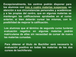 Excepcionalmente, los centros podrán disponer para
los alumnos con tres o cuatro materias suspensas, en
atención a sus circunstancias personales y académicas
y a las propias del centro, que en algunas materias se
mantengan las calificaciones aprobadas en el curso
anterior, si bien deberán cursar las mismas, con la
posibilidad de mejorar la calificación.

Los alumnos que al término de segundo curso tuvieran
evaluación negativa en algunas materias podrán
matricularse de ellas sin necesidad de cursar de nuevo
las materias cursadas.

Para obtener el título de Bachiller será necesaria la
evaluación positiva en todas las materias de los dos
cursos de bachillerato.
 