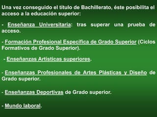 Una vez conseguido el título de Bachillerato, éste posibilita el
acceso a la educación superior:

- Enseñanza Universitaria: tras superar una prueba de
acceso.

- Formación Profesional Específica de Grado Superior (Ciclos
Formativos de Grado Superior).

- Enseñanzas Artísticas superiores.

- Enseñanzas Profesionales de Artes Plásticas y Diseño de
Grado superior.

- Enseñanzas Deportivas de Grado superior.

- Mundo laboral.
 