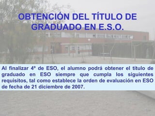 OBTENCIÓN DEL TÍTULO DE
        GRADUADO EN E.S.O.



Al finalizar 4º de ESO, el alumno podrá obtener el título de
graduado en ESO siempre que cumpla los siguientes
requisitos, tal como establece la orden de evaluación en ESO
de fecha de 21 diciembre de 2007.
 