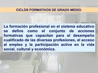 CICLOS FORMATIVOS DE GRADO MEDIO.




La formación profesional en el sistema educativo
se define como el conjunto de acciones
formativas que capacitan para el desempeño
cualificado de las diversas profesiones, el acceso
al empleo y la participación activa en la vida
social, cultural y económica.
 