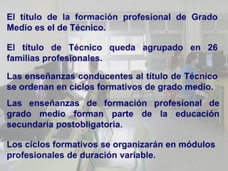 El título de la formación profesional de Grado
Medio es el de Técnico.

El título de Técnico queda agrupado en 26
familias profesionales.

Las enseñanzas conducentes al título de Técnico
se ordenan en ciclos formativos de grado medio.
Las enseñanzas de formación profesional de
grado medio forman parte de la educación
secundaria postobligatoria.

Los ciclos formativos se organizarán en módulos
profesionales de duración variable.
 