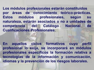 Los módulos profesionales estarán constituidos
por áreas de conocimiento teórico-prácticas.
Estos    módulos     profesionales,   según   su
naturaleza, estarán asociados o no a unidades de
competencia      del   Catálogo     Nacional  de
Cualificaciones Profesionales.


En aquellos ciclos formativos cuyo perfil
profesional lo exija, se incorporará en módulos
profesionales específicos la formación relativa a
tecnologías de la información y comunicación,
idiomas y la prevención de los riesgos laborales.
 