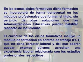 En los demás ciclos formativos dicha formación
se incorporará de forma transversal en los
módulos profesionales que forman el título, sin
perjuicio de otras soluciones que las
Administraciones Educativas puedan habilitar
respecto de los idiomas.

El currículo de los ciclos formativos incluye un
módulo de formación en centros de trabajo (FCT)
que no tiene carácter laboral y del que podrán
quedar     exentos    quienes    acrediten   una
experiencia laboral relacionada con los estudios
profesionales respectivos.
 