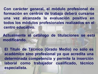 Con carácter general, el módulo profesional de
formación en centros de trabajo deberá cursarse
una vez alcanzada la evaluación positiva en
todos los módulos profesionales realizados en el
centro educativo.

Actualmente el catálogo de titulaciones se está
modificando.

El Título de Técnico (Grado Medio) no sólo es
académico sino profesional ya que acredita una
determinada competencia y permite la inserción
laboral como trabajador cualificado, técnico
especialista.
 