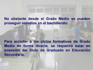 No obstante desde el Grado Medio se pueden
proseguir estudios en el bachillerato.




Para acceder a los ciclos formativos de Grado
Medio de forma directa, se requerirá estar en
posesión del título de Graduado en Educación
Secundaria.
 