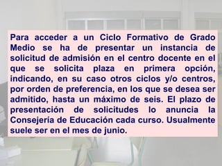 Para acceder a un Ciclo Formativo de Grado
Medio se ha de presentar un instancia de
solicitud de admisión en el centro docente en el
que se solicita plaza en primera opción,
indicando, en su caso otros ciclos y/o centros,
por orden de preferencia, en los que se desea ser
admitido, hasta un máximo de seis. El plazo de
presentación de solicitudes lo anuncia la
Consejería de Educación cada curso. Usualmente
suele ser en el mes de junio.
 