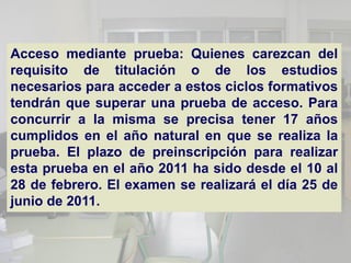 Acceso mediante prueba: Quienes carezcan del
requisito de titulación o de los estudios
necesarios para acceder a estos ciclos formativos
tendrán que superar una prueba de acceso. Para
concurrir a la misma se precisa tener 17 años
cumplidos en el año natural en que se realiza la
prueba. El plazo de preinscripción para realizar
esta prueba en el año 2011 ha sido desde el 10 al
28 de febrero. El examen se realizará el día 25 de
junio de 2011.
 