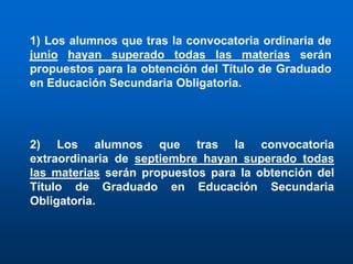 1) Los alumnos que tras la convocatoria ordinaria de
junio hayan superado todas las materias serán
propuestos para la obtención del Título de Graduado
en Educación Secundaria Obligatoria.




2) Los alumnos que tras la convocatoria
extraordinaria de septiembre hayan superado todas
las materias serán propuestos para la obtención del
Título de Graduado en Educación Secundaria
Obligatoria.
 