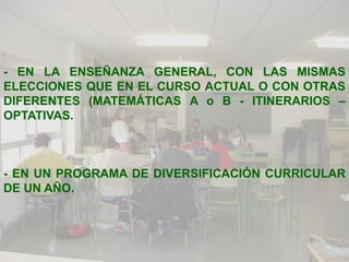 - EN LA ENSEÑANZA GENERAL, CON LAS MISMAS
ELECCIONES QUE EN EL CURSO ACTUAL O CON OTRAS
DIFERENTES (MATEMÁTICAS A o B - ITINERARIOS –
OPTATIVAS.



- EN UN PROGRAMA DE DIVERSIFICACIÓN CURRICULAR
DE UN AÑO.
 