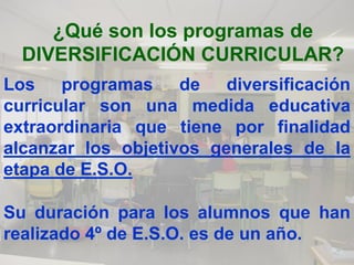 ¿Qué son los programas de
  DIVERSIFICACIÓN CURRICULAR?
Los programas de diversificación
curricular son una medida educativa
extraordinaria que tiene por finalidad
alcanzar los objetivos generales de la
etapa de E.S.O.

Su duración para los alumnos que han
realizado 4º de E.S.O. es de un año.
 