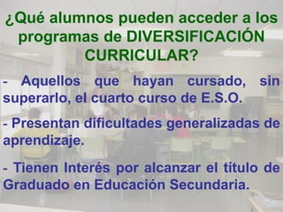 ¿Qué alumnos pueden acceder a los
 programas de DIVERSIFICACIÓN
         CURRICULAR?
- Aquellos que hayan cursado, sin
superarlo, el cuarto curso de E.S.O.
- Presentan dificultades generalizadas de
aprendizaje.
- Tienen Interés por alcanzar el título de
Graduado en Educación Secundaria.
 