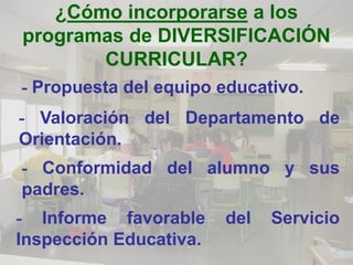 ¿Cómo incorporarse a los
programas de DIVERSIFICACIÓN
       CURRICULAR?
- Propuesta del equipo educativo.
- Valoración del Departamento de
Orientación.
- Conformidad del alumno y sus
padres.
- Informe favorable     del   Servicio
Inspección Educativa.
 