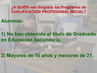 ¿A QUIÉN van dirigidos los Programas de
    CUALIFICACIÓN PROFESIONAL INICIAL?

Alumnos:

1) No han obtenido el título de Graduado
en Educación Secundaria.


2) Mayores de 16 años y menores de 21.
 