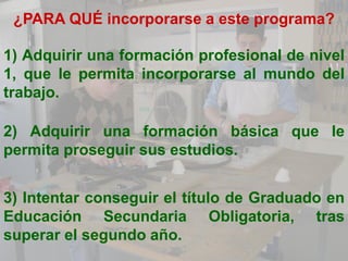 ¿PARA QUÉ incorporarse a este programa?

1) Adquirir una formación profesional de nivel
1, que le permita incorporarse al mundo del
trabajo.

2) Adquirir una formación básica que le
permita proseguir sus estudios.


3) Intentar conseguir el título de Graduado en
Educación Secundaria Obligatoria, tras
superar el segundo año.
 