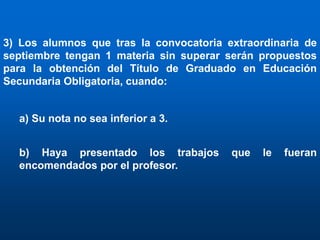 3) Los alumnos que tras la convocatoria extraordinaria de
septiembre tengan 1 materia sin superar serán propuestos
para la obtención del Título de Graduado en Educación
Secundaria Obligatoria, cuando:


  a) Su nota no sea inferior a 3.


  b) Haya presentado los trabajos        que   le   fueran
  encomendados por el profesor.
 
