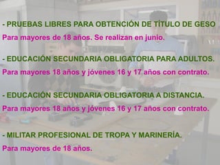 - PRUEBAS LIBRES PARA OBTENCIÓN DE TÍTULO DE GESO
Para mayores de 18 años. Se realizan en junio.

- EDUCACIÓN SECUNDARIA OBLIGATORIA PARA ADULTOS.
Para mayores 18 años y jóvenes 16 y 17 años con contrato.


- EDUCACIÓN SECUNDARIA OBLIGATORIA A DISTANCIA.
Para mayores 18 años y jóvenes 16 y 17 años con contrato.


- MILITAR PROFESIONAL DE TROPA Y MARINERÍA.
Para mayores de 18 años.
 