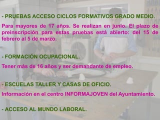 - PRUEBAS ACCESO CICLOS FORMATIVOS GRADO MEDIO.
Para mayores de 17 años. Se realizan en junio. El plazo de
preinscripción para estas pruebas está abierto: del 15 de
febrero al 5 de marzo.


- FORMACIÓN OCUPACIONAL.
Tener más de 16 años y ser demandante de empleo.


- ESCUELAS TALLER Y CASAS DE OFICIO.
Información en el centro INFORMAJOVEN del Ayuntamiento.

- ACCESO AL MUNDO LABORAL.
 