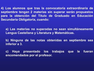 4) Los alumnos que tras la convocatoria extraordinaria de
septiembre tengan 2 materias sin superar serán propuestos
para la obtención del Título de Graduado en Educación
Secundaria Obligatoria, cuando:


  a) Las materias no superadas no sean simultáneamente
  Lengua Castellana y Literatura y Matemáticas.

  b) Ninguna de las notas obtenidas en septiembre sea
  inferior a 3.

  c) Haya presentado los trabajos        que   le   fueran
  encomendados por el profesor.
 