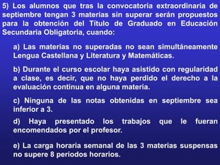 5) Los alumnos que tras la convocatoria extraordinaria de
septiembre tengan 3 materias sin superar serán propuestos
para la obtención del Título de Graduado en Educación
Secundaria Obligatoria, cuando:
  a) Las materias no superadas no sean simultáneamente
  Lengua Castellana y Literatura y Matemáticas.
  b) Durante el curso escolar haya asistido con regularidad
  a clase, es decir, que no haya perdido el derecho a la
  evaluación continua en alguna materia.
  c) Ninguna de las notas obtenidas en septiembre sea
  inferior a 3.
  d) Haya presentado los trabajos         que   le   fueran
  encomendados por el profesor.

  e) La carga horaria semanal de las 3 materias suspensas
  no supere 8 periodos horarios.
 