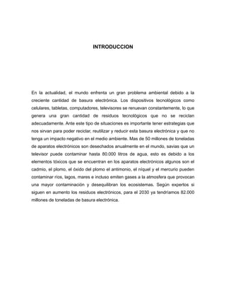 INTRODUCCION
En la actualidad, el mundo enfrenta un gran problema ambiental debido a la
creciente cantidad de basura electrónica. Los dispositivos tecnológicos como
celulares, tabletas, computadores, televisores se renuevan constantemente, lo que
genera una gran cantidad de residuos tecnológicos que no se reciclan
adecuadamente. Ante este tipo de situaciones es importante tener estrategias que
nos sirvan para poder reciclar, reutilizar y reducir esta basura electrónica y que no
tenga un impacto negativo en el medio ambiente. Mas de 50 millones de toneladas
de aparatos electrónicos son desechados anualmente en el mundo, savias que un
televisor puede contaminar hasta 80.000 litros de agua, esto es debido a los
elementos tóxicos que se encuentran en los aparatos electrónicos algunos son el
cadmio, el plomo, el óxido del plomo el antimonio, el níquel y el mercurio pueden
contaminar ríos, lagos, mares e incluso emiten gases a la atmosfera que provocan
una mayor contaminación y desequilibran los ecosistemas. Según expertos si
siguen en aumento los residuos electrónicos, para el 2030 ya tendríamos 82.000
millones de toneladas de basura electrónica.
 