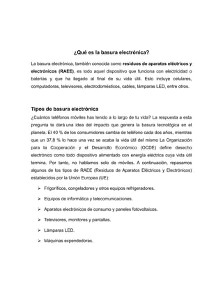 ¿Qué es la basura electrónica?
La basura electrónica, también conocida como residuos de aparatos eléctricos y
electrónicos (RAEE), es todo aquel dispositivo que funciona con electricidad o
baterías y que ha llegado al final de su vida útil. Esto incluye celulares,
computadoras, televisores, electrodomésticos, cables, lámparas LED, entre otros.
Tipos de basura electrónica
¿Cuántos teléfonos móviles has tenido a lo largo de tu vida? La respuesta a esta
pregunta te dará una idea del impacto que genera la basura tecnológica en el
planeta. El 40 % de los consumidores cambia de teléfono cada dos años, mientras
que un 37,8 % lo hace una vez se acaba la vida útil del mismo La Organización
para la Cooperación y el Desarrollo Económico (OCDE) define desecho
electrónico como todo dispositivo alimentado con energía eléctrica cuya vida útil
termina. Por tanto, no hablamos solo de móviles. A continuación, repasamos
algunos de los tipos de RAEE (Residuos de Aparatos Eléctricos y Electrónicos)
establecidos por la Unión Europea (UE):
 Frigoríficos, congeladores y otros equipos refrigeradores.
 Equipos de informática y telecomunicaciones.
 Aparatos electrónicos de consumo y paneles fotovoltaicos.
 Televisores, monitores y pantallas.
 Lámparas LED.
 Máquinas expendedoras.
 