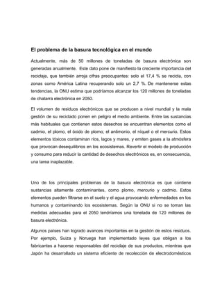 El problema de la basura tecnológica en el mundo
Actualmente, más de 50 millones de toneladas de basura electrónica son
generadas anualmente. Este dato pone de manifiesto la creciente importancia del
reciclaje, que también arroja cifras preocupantes: solo el 17,4 % se recicla, con
zonas como América Latina recuperando solo un 2,7 %. De mantenerse estas
tendencias, la ONU estima que podríamos alcanzar los 120 millones de toneladas
de chatarra electrónica en 2050.
El volumen de residuos electrónicos que se producen a nivel mundial y la mala
gestión de su reciclado ponen en peligro el medio ambiente. Entre las sustancias
más habituales que contienen estos desechos se encuentran elementos como el
cadmio, el plomo, el óxido de plomo, el antimonio, el níquel o el mercurio. Estos
elementos tóxicos contaminan ríos, lagos y mares, y emiten gases a la atmósfera
que provocan desequilibrios en los ecosistemas. Revertir el modelo de producción
y consumo para reducir la cantidad de desechos electrónicos es, en consecuencia,
una tarea inaplazable.
Uno de los principales problemas de la basura electrónica es que contiene
sustancias altamente contaminantes, como plomo, mercurio y cadmio. Estos
elementos pueden filtrarse en el suelo y el agua provocando enfermedades en los
humanos y contaminando los ecosistemas. Según la ONU si no se toman las
medidas adecuadas para el 2050 tendríamos una tonelada de 120 millones de
basura electrónica.
Algunos países han logrado avances importantes en la gestión de estos residuos.
Por ejemplo, Suiza y Noruega han implementado leyes que obligan a los
fabricantes a hacerse responsables del reciclaje de sus productos, mientras que
Japón ha desarrollado un sistema eficiente de recolección de electrodomésticos
 