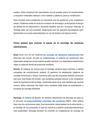 usados. Estas iniciativas han demostrado que es posible reducir la contaminación
y recuperar materiales valiosos, como metales y plásticos, para su reutilización.
Para combatir estos problemas es importante que los gobiernos y los ciudadanos
actúen. Podemos evitar el consumo excesivo de tecnología, prolongando el tiempo
de utilidad de los dispositivos o donando aquellos que aun funcionan. Además, el
reciclaje debe ser una prioridad, asegurando que los aparatos tecnológicos sean
desechados en puntos especializados en vez de tirarlos a la basura común.
Cinco países que marcan la pauta en el reciclaje de residuos
electrónicos:
Suiza tiene uno de los sistemas de reciclaje de desechos electrónicos más
eficientes del mundo. El país ha implementado un sistema de recolección bien
organizado donde los consumidores pueden devolver sus dispositivos electrónicos
viejos a cualquier tienda de productos similares.
Suecia: El enfoque de Suecia para el reciclaje combina leyes estrictas y sólidas
campañas de concienciación pública. El gobierno ha establecido objetivos de
reciclaje ambiciosos y ofrece incentivos para que las empresas diseñen productos
que sean más fáciles de reciclar. Las campañas públicas educan a los ciudadanos
sobre la importancia del reciclaje, haciéndolo parte de la vida cotidiana de muchos
suecos. Estos esfuerzos han dado como resultado altas tasas de participación y
procesos de reciclaje eficientes.
Noruega: El sistema de gestión de residuos electrónicos de Noruega se basa en
el principio de responsabilidad extendida del productor (REP). Esta política
hace que los productores sean financieramente responsables de la eliminación y
el reciclaje de sus productos, lo que los incentiva a diseñar productos electrónicos
más sostenibles. Noruega también ha invertido en instalaciones de reciclaje de
 
