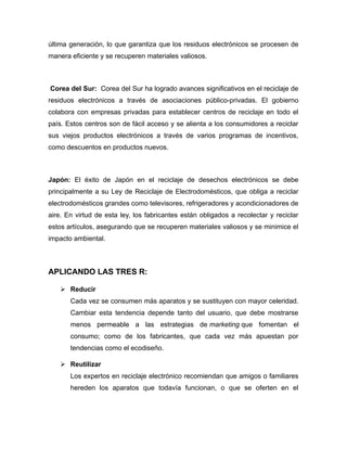 última generación, lo que garantiza que los residuos electrónicos se procesen de
manera eficiente y se recuperen materiales valiosos.
Corea del Sur: Corea del Sur ha logrado avances significativos en el reciclaje de
residuos electrónicos a través de asociaciones público-privadas. El gobierno
colabora con empresas privadas para establecer centros de reciclaje en todo el
país. Estos centros son de fácil acceso y se alienta a los consumidores a reciclar
sus viejos productos electrónicos a través de varios programas de incentivos,
como descuentos en productos nuevos.
Japón: El éxito de Japón en el reciclaje de desechos electrónicos se debe
principalmente a su Ley de Reciclaje de Electrodomésticos, que obliga a reciclar
electrodomésticos grandes como televisores, refrigeradores y acondicionadores de
aire. En virtud de esta ley, los fabricantes están obligados a recolectar y reciclar
estos artículos, asegurando que se recuperen materiales valiosos y se minimice el
impacto ambiental.
APLICANDO LAS TRES R:
 Reducir
Cada vez se consumen más aparatos y se sustituyen con mayor celeridad.
Cambiar esta tendencia depende tanto del usuario, que debe mostrarse
menos permeable a las estrategias de marketing que fomentan el
consumo; como de los fabricantes, que cada vez más apuestan por
tendencias como el ecodiseño.
 Reutilizar
Los expertos en reciclaje electrónico recomiendan que amigos o familiares
hereden los aparatos que todavía funcionan, o que se oferten en el
 