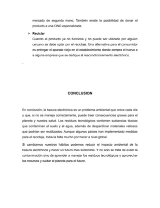 mercado de segunda mano. También existe la posibilidad de donar el
producto a una ONG especializada.
 Reciclar
Cuando el producto ya no funciona y no puede ser utilizado por alguien
cercano se debe optar por el reciclaje. Una alternativa para el consumidor
es entregar el aparato viejo en el establecimiento donde compra el nuevo o
a alguna empresa que se dedique al reacondicionamiento electrónico.
.
CONCLUSION
En conclusión, la basura electrónica es un problema ambiental que crece cada día
y que, si no se maneja correctamente, puede traer consecuencias graves para el
planeta y nuestra salud. Los residuos tecnológicos contienen sustancias tóxicas
que contaminan el suelo y el agua, además de desperdiciar materiales valiosos
que podrían ser reutilizados. Aunque algunos países han implementado medidas
para el reciclaje, todavía falta mucho por hacer a nivel global.
Si cambiamos nuestros hábitos podemos reducir el impacto ambiental de la
basura electrónica y hacer un futuro mas sostenible. Y no solo se trata de evitar la
contaminación sino de aprender a manejar los residuos tecnológicos y aprovechar
los recursos y cuidar el planeta para el futuro.
 