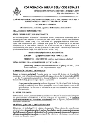 CORPORACIÓN HIRAM SERVICIOS LEGALES
corporacionhiramservicioslegales.blogspot.com
Abg. José María Pacori Cari
-----------------------------------------------------------
1
¿QUÉ HACERCUANDOLAAUTORIDAD ADMINISTRATIVA NO EMITE RESOLUCIÓN? –
MODELO DE QUEJA POR DEFECTO DE TRAMITACIÓN
Por José María Pacori Cari
Miembro de la Asociación Argentina de Derecho Administrativo
ÁREA: DERECHO ADMINISTRATIVO
LÍNEA: PROCEDIMIENTO ADMINISTRATIVO
El Ciudadano presenta su solicitud a una entidad pública, transcurre el plazo de ley pero la
entidad pública no responde la solicitud; en estos casos, nuestra Ley del Procedimiento
Administrativo General – Ley 27444 – establece a la “queja por defecto de tramitación”
como una corrección de esta conducta, esta queja no se constituye en un recurso
administrativo es una medida correctiva del actuar dilatado de la entidad pública. A
continuación le ofrecemos el modelo de este escrito, encontrará las normas jurídicas que
justifican su elaboración (AUTOR: JOSÉ MARÍA PACORI CARI)
Modelo de queja por defecto de tramitación
SUMILLA : QUEJA POR DEFECTO DE TRAMITACIÓN
REFERENCIA : SOLICITUD DE (indicar la fecha de su solicitud)
SEÑOR ALCALDE DE LA MUNICIPALIDAD DISTRITAL DE (…)
(Nombresy Apellidosdel administrado quese queja),con DNI (…), con
domicilio real en (…) a Ud., respetuosamente, digo:
I.- EXPRESIÓN CONCRETA DE LO PEDIDO
Como pretensión principal, formula queja en contra del defecto de tramitación
consistente en la infracción del plazo establecido legalmente en el artículo de la Ley 27444
– Ley del Procedimiento Administrativo General al haberse incumplido en resolver mi
Solicitud de fecha (…) que en copia adjunto a la presente.
Como pretensiónaccesoria,conformealnumeral158.5 de laLey 27444, declarada
fundada la queja, solicitose dicten las medidas correctivaspertinentes respecto del
procedimiento y se disponga el inicio de las actuaciones necesarias para sancionar
al responsable.
II.- DEBER INFRINGIDO
El Artículo 75, inciso 6, de la Ley 27444 que indica “Sondeberes delas autoridades respecto
del procedimiento administrativo y de sus partícipes, los siguientes: (…) 6. Resolver
explícitamente todas las solicitudes presentadas, salvo en aquellos procedimientos de
aprobación automática.”
III.- NORMA QUE EXIGE EL DEBER INFRINGIDO
El Artículo 142 de la Ley 27444 establece lo siguiente “Plazo máximo del procedimiento
administrativo. No puede exceder de treinta días el plazo que transcurra desde que es
iniciadounprocedimientoadministrativodeevaluaciónprevia hasta aquelen que sea
dictada la resolución respectiva, salvo que la ley establezca trámites cuyo cumplimiento
requiera una duración mayor.”
 