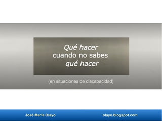 José María Olayo olayo.blogspot.com
(en situaciones de discapacidad)
Qué hacer
cuando no sabes
qué hacer
 