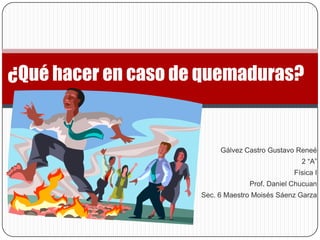 ¿Qué hacer en caso de quemaduras?


                          Gálvez Castro Gustavo Reneé
                                                 2 “A”
                                               Física I
                                  Prof. Daniel Chucuan
                     Sec. 6 Maestro Moisés Sáenz Garza
 