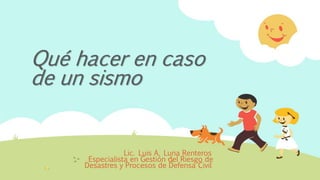 Qué hacer en caso
de un sismo
Lic. Luis A. Luna Renteros
Especialista en Gestión del Riesgo de
Desastres y Procesos de Defensa Civil
 