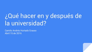 ¿Qué hacer en y después de
la universidad?
Camilo Andrés Hurtado Erasso
Abril 15 de 2016
 